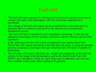 Fuel cell
•    The fuel cell stack operates by utilizing electrochemical reactions between an
    oxidant (air) and a fuel (hydrogen), with two electrodes separated by a
    membrane.
•   The voltage of the fuel cell output can be controlled by a converter and it is
    therefore able to connect to any point in the ship service or propulsion
    distribution system.
•    The fuel cell stack is modularity give redundancy advantage. It also has the
    additional advantages of zero noxious emissions, and low thermal and acoustic
    signatures.
•   In the short term the fuel cell system is required to use marine diesel fuel.
    Diesel fuel will require reforming within the fuel cell stack, or using an external
    process, to produce a hydrogen rich gas which the fuel cell stack is capable of
    processing.
•   The reformer will clearly add both size, weight and complexity to the fuel cell
    system. In the longer term technologies such as the Solid Oxide Fuel Cell
    (SOFC) are contenders, which are more forgiving of impurities and can use a
    fuel available world-wide, either methanol or gasoline.
 