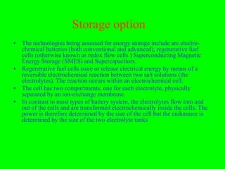 Storage option
• The technologies being assessed for energy storage include are electro-
  chemical batteries (both conventional and advanced), regenerative fuel
  cells (otherwise known as redox flow cells ) Superconducting Magnetic
  Energy Storage (SMES) and Supercapacitors.
• Regenerative fuel cells store or release electrical energy by means of a
  reversible electrochemical reaction between two salt solutions (the
  electrolytes). The reaction occurs within an electrochemical cell.
• The cell has two compartments, one for each electrolyte, physically
  separated by an ion-exchange membrane.
• In contrast to most types of battery system, the electrolytes flow into and
  out of the cells and are transformed electrochemically inside the cells. The
  power is therefore determined by the size of the cell but the endurance is
  determined by the size of the two electrolyte tanks
 