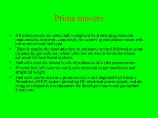 Prime movers
• All primemovers are potentially compliant with emerging emission
  requirements, however, complexity for achieving compliance varies with
  prime mover and fuel type.
• Diesels require the most attention to emissions control followed at some
  distance by gas turbines, where ultra low emissions levels have been
  achieved for land-based systems.
• Fuel cells emit the lowest levels of pollutants of all the primemovers
• Heavier fuel cell systems and diesels represent larger machinery and
  structural weight.
• Fuel cells can be used as a prime mover in an Integrated Full Electric
  Propulsion (IFEP) system providing DC electrical power output, and are
  being developed as a replacement for diesel generators and gas turbine
  alternators.
 