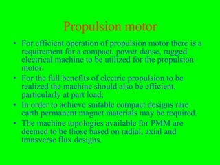 Propulsion motor
• For efficient operation of propulsion motor there is a
  requirement for a compact, power dense, rugged
  electrical machine to be utilized for the propulsion
  motor.
• For the full benefits of electric propulsion to be
  realized the machine should also be efficient,
  particularly at part load,
• In order to achieve suitable compact designs rare
  earth permanent magnet materials may be required.
• The machine topologies available for PMM are
  deemed to be those based on radial, axial and
  transverse flux designs.
 