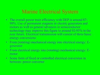 Marine Electrical System
• The overall power train efficiency with DEP is around 87-
  90%. Use of permanent magnets in electric generators and
  motors as well as general advances in semiconductor
  technology may improve this figure to around 92-95% in the
  near future. Electrical transmission will consist of three basic
  energy conversions:
• From (rotating) mechanical energy into electrical energy: E-
  generator
• From electrical energy into (rotating) mechanical energy: E-
  motor
• Some form of fixed or controlled electrical conversion in
  between: power converter
 