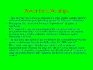 Power for LNG ships
• These alternatives are more economical and offer greater overall efficiency
  with an added advantage of providing greater flexibility and redundancy
• Diesel plant also raises are inherited with problem of vibration on
  membrane
• LNG carrier it is necessary to understand the interaction between the
  structural resonance that is excited by the diesel engine and the separate
  resonance that is created within the membrane containment system
  interacting with LNG.
• The traditional application of gas fired boilers for steam turbine propulsion
  systems is no longer the only available option for LNG Carriers,”
• Direct drive, slow speed diesel plants, coupled with an on-board
  liquefaction plant to handle the cargo boil off, or 4 stroke medium speed
  diesel electric propulsion or gas turbine with diesel electric drive appear to
  offer the greatest operational efficiencies for the new designs of large LNG
  carriers.
 