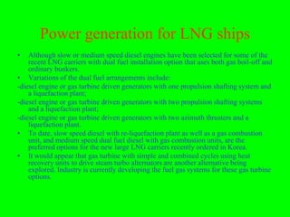 Power generation for LNG ships
•   Although slow or medium speed diesel engines have been selected for some of the
    recent LNG carriers with dual fuel installation option that uses both gas boil-off and
    ordinary bunkers.
• Variations of the dual fuel arrangements include:
-diesel engine or gas turbine driven generators with one propulsion shafting system and
    a liquefaction plant;
-diesel engine or gas turbine driven generators with two propulsion shafting systems
    and a liquefaction plant;
-diesel engine or gas turbine driven generators with two azimuth thrusters and a
    liquefaction plant.
• To date, slow speed diesel with re-liquefaction plant as well as a gas combustion
    unit, and medium speed dual fuel diesel with gas combustion units, are the
    preferred options for the new large LNG carriers recently ordered in Korea.
• It would appear that gas turbine with simple and combined cycles using heat
    recovery units to drive steam turbo alternators are another alternative being
    explored. Industry is currently developing the fuel gas systems for these gas turbine
    options.
 