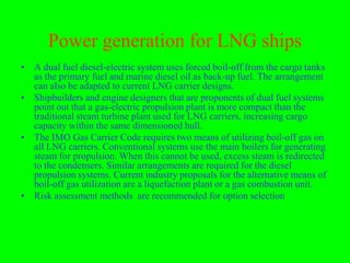 Power generation for LNG ships
• A dual fuel diesel-electric system uses forced boil-off from the cargo tanks
  as the primary fuel and marine diesel oil as back-up fuel. The arrangement
  can also be adapted to current LNG carrier designs.
• Shipbuilders and engine designers that are proponents of dual fuel systems
  point out that a gas-electric propulsion plant is more compact than the
  traditional steam turbine plant used for LNG carriers, increasing cargo
  capacity within the same dimensioned hull.
• The IMO Gas Carrier Code requires two means of utilizing boil-off gas on
  all LNG carriers. Conventional systems use the main boilers for generating
  steam for propulsion. When this cannot be used, excess steam is redirected
  to the condensers. Similar arrangements are required for the diesel
  propulsion systems. Current industry proposals for the alternative means of
  boil-off gas utilization are a liquefaction plant or a gas combustion unit.
• Risk assessment methods are recommended for option selection
 