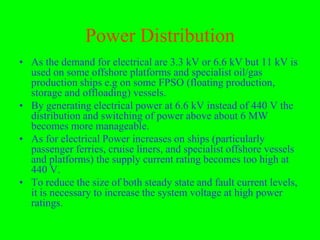 Power Distribution
• As the demand for electrical are 3.3 kV or 6.6 kV but 11 kV is
  used on some offshore platforms and specialist oil/gas
  production ships e.g on some FPSO (floating production,
  storage and offloading) vessels.
• By generating electrical power at 6.6 kV instead of 440 V the
  distribution and switching of power above about 6 MW
  becomes more manageable.
• As for electrical Power increases on ships (particularly
  passenger ferries, cruise liners, and specialist offshore vessels
  and platforms) the supply current rating becomes too high at
  440 V.
• To reduce the size of both steady state and fault current levels,
  it is necessary to increase the system voltage at high power
  ratings.
 