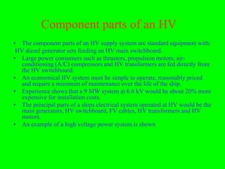 Component parts of an HV
• The component parts of an HV supply system are standard equipment with:
 HV diesel generator sets feeding an HV main switchboard.
• Large power consumers such as thrusters, propulsion motors, air-
   conditioning (A/C) compressors and HV transformers are fed directly from
   the HV switchboard.
• An economical HV system must be simple to operate, reasonably priced
   and require a minimum of maintenance over the life of the ship.
• Experience shows that a 9 MW system at 6.6 kV would be about 20% more
   expensive for installation costs.
• The principal parts of a ships electrical system operated at HV would be the
   main generators, HV switchboard, FV cables, HV transformers and HV
   motors.
• An example of a high voltage power system is shown
 