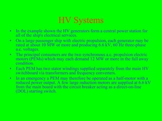 HV Systems
• In the example shown the HV generators form a central power station for
  all of the ship's electrical services.
• On a large passenger ship with electric propulsion, each generator may be
  rated at about 10 MW or more and producing 6.6 kV, 60 Hz three-phase
  a.c. voltages.
• The principal consumers are the two synchronous a.c. propulsion electric
  motors (PEMs) which may each demand 12 MW or more in the full away
  condition.
• Each PEM has two stator windings supplied separately from the main HV
  switchboard via transformers and frequency converters.
• In an emergency a PEM may therefore be operated as a half-motor with a
  reduced power output. A few large induction motors are supplied at 6.6 kV
  from the main board with the circuit breaker acting as a direct-on-line
  (DOL) starting switch.
 