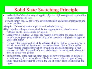 Solid State Switching Principle
• In the field of electrical eng. & applied physics, high voltages are required for
    several applications As:
 -a power supply (eg. hv dc) for the equipments such as electron microscope and
    x-ray machine.
 -Required for testing power apparatus – insulation testing.
-High impulse voltages are required for testing purposes to simulate over
    voltages due to lightning and switching.
• Sometimes, high direct voltages are needed in insulation test on cables and
    capacitors. Impulse generator charging units also require high dc voltages of
    about 100-200kV.
• Normally for the generation of dc voltages of up to 100kV, electronics valve
    rectifiers are used and the output currents are about 100mA. The rectifier
    valves require special construction for cathode and filaments since a high
    electrostatic field of several kV/cm exists between the anode and cathode in
    the non-conduction period.
• The ac supply to the rectifier tubes maybe of power frequency or maybe of
    audo frequency from an oscillator. The latter is used when a ripple of very
    small magnitude is required without the use of costly filters to smoothen the
    ripple.
 