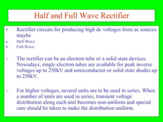 Half and Full Wave Rectifier
•    Rectifier circuits for producing high dc voltages from ac sources
     maybe
a.   Half-Wave
b.   Full-Wave


o    The rectifier can be an electron tube or a solid state devices.
     Nowadays, single electron tubes are available for peak inverse
     voltages up to 250kV and semiconductor or solid state diodes up
     to 250kV.

o    For higher voltages, several units are to be used in series. When
     a number of units are used in series, transient voltage
     distribution along each unit becomes non-uniform and special
     care should be taken to make the distribution uniform.
 