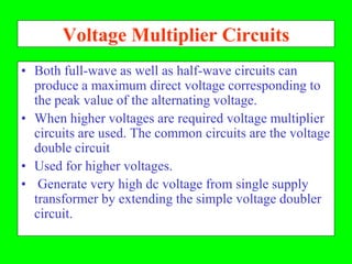 Voltage Multiplier Circuits
• Both full-wave as well as half-wave circuits can
  produce a maximum direct voltage corresponding to
  the peak value of the alternating voltage.
• When higher voltages are required voltage multiplier
  circuits are used. The common circuits are the voltage
  double circuit
• Used for higher voltages.
• Generate very high dc voltage from single supply
  transformer by extending the simple voltage doubler
  circuit.
 