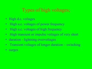 Types of high voltages;
•   High d.c. voltages
•    High a.c. voltages of power frequency
•    High a.c. voltages of high frequency
•    High transient or impulse voltages of very short
•   duration - lightning overvoltages
•    Transient voltages of longer duration – switching
•   surges
 