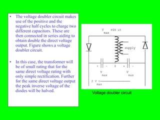 • The voltage doubler circuit makes
  use of the positive and the
  negative half cycles to charge two
  different capacitors. These are
  then connected in series aiding to
  obtain double the direct voltage
  output. Figure shows a voltage
  doubler circuit.

• In this case, the transformer will
  be of small rating that for the
  same direct voltage rating with
  only simple rectification. Further
  for the same direct voltage output
  the peak inverse voltage of the
  diodes will be halved.               Voltage doubler circuit
 