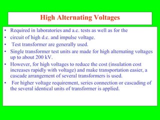 High Alternating Voltages
• Required in laboratories and a.c. tests as well as for the
• circuit of high d.c. and impulse voltage.
• Test transformer are generally used.
• Single transformer test units are made for high alternating voltages
  up to about 200 kV.
• However, for high voltages to reduce the cost (insulation cost
  increases rapidly with voltage) and make transportation easier, a
  cascade arrangement of several transformers is used.
• For higher voltage requirement, series connection or cascading of
  the several identical units of transformer is applied.
 