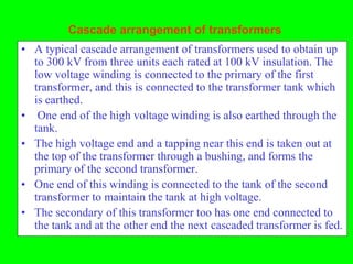 Cascade arrangement of transformers
• A typical cascade arrangement of transformers used to obtain up
  to 300 kV from three units each rated at 100 kV insulation. The
  low voltage winding is connected to the primary of the first
  transformer, and this is connected to the transformer tank which
  is earthed.
• One end of the high voltage winding is also earthed through the
  tank.
• The high voltage end and a tapping near this end is taken out at
  the top of the transformer through a bushing, and forms the
  primary of the second transformer.
• One end of this winding is connected to the tank of the second
  transformer to maintain the tank at high voltage.
• The secondary of this transformer too has one end connected to
  the tank and at the other end the next cascaded transformer is fed.
 