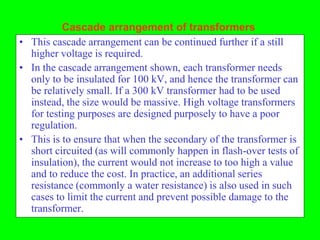 Cascade arrangement of transformers
• This cascade arrangement can be continued further if a still
  higher voltage is required.
• In the cascade arrangement shown, each transformer needs
  only to be insulated for 100 kV, and hence the transformer can
  be relatively small. If a 300 kV transformer had to be used
  instead, the size would be massive. High voltage transformers
  for testing purposes are designed purposely to have a poor
  regulation.
• This is to ensure that when the secondary of the transformer is
  short circuited (as will commonly happen in flash-over tests of
  insulation), the current would not increase to too high a value
  and to reduce the cost. In practice, an additional series
  resistance (commonly a water resistance) is also used in such
  cases to limit the current and prevent possible damage to the
  transformer.
 