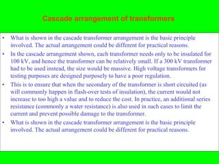 Cascade arrangement of transformers

• What is shown in the cascade transformer arrangement is the basic principle
  involved. The actual arrangement could be different for practical reasons.
• In the cascade arrangement shown, each transformer needs only to be insulated for
  100 kV, and hence the transformer can be relatively small. If a 300 kV transformer
  had to be used instead, the size would be massive. High voltage transformers for
  testing purposes are designed purposely to have a poor regulation.
• This is to ensure that when the secondary of the transformer is short circuited (as
  will commonly happen in flash-over tests of insulation), the current would not
  increase to too high a value and to reduce the cost. In practice, an additional series
  resistance (commonly a water resistance) is also used in such cases to limit the
  current and prevent possible damage to the transformer.
• What is shown in the cascade transformer arrangement is the basic principle
  involved. The actual arrangement could be different for practical reasons.
 