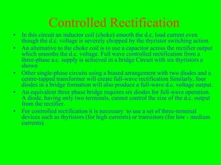 Controlled Rectification
• In this circuit an inductor coil (choke) smooth the d.c. load current even
  though the d.c. voltage is severely chopped by the thyristor switching action.
• An alternative to the choke coil is to use a capacitor across the rectifier output
  which smooths the d.c. voltage. Full wave controlled rectification from a
  three-phase a.c. supply is achieved in a bridge Circuit with six thyristors a
  shown
• Other single-phase circuits using a biased arrangement with two diodes and a
  centre-tapped transformer will create full-wave rectification Similarly, four
  diodes in a bridge formation will also produce a full-wave d.c. voltage output.
• An equivalent three phase bridge requires six diodes for full-wave operation.
  A diode, having only two terminals, cannot control the size of the d.c. output
  from the rectifier.
• For controlled rectification it is necessary to use a set of three-terminal
  devices such as thyristors (for high currents) or transistors (for low - medium
  currents).
 
