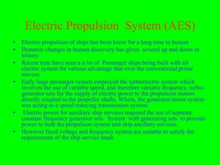 Electric Propulsion System (AES)
• Electric propulsion of ships has been know for a long time to human
• Dynamic changes in human discovery has given several up and down in
  history
• Recent time have seen a a lot of Passenger ships being built with all
  electric system for various advantage that over the conventional prime
  movers
• Early large passenger vessels employed the turboelectric system which
  involves the use of variable speed, and therefore variable frequency, turbo-
  generator sets for the supply of electric power to the propulsion motors
  directly coupled to the propeller shafts. Where, the generator/motor system
  was acting as a speed reducing transmission system.
• Electric power for auxiliary ship services required the use of separate
  constant frequency generator sets. System with generating sets to provide
  power to both the propulsion system and ship ancillary services.
• However fixed voltage and frequency system are suitable to satisfy the
  requirements of the ship service loads.
 