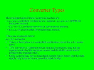 Converter Types
The principal types of motor control converters are:
- >a.c.-d.c. (controlled rectifier for d.c. motors) . a.c.-d.c.-a.c. (PWM for
    induction motors)
 - >a.c.- d.c.-a.c. (synchroconverter or synchronous motors) .
-> d.c.-a.c. (cycloconverter for synchronous motors)

 These are examined below:
a.c.- d.c. converter
• This is a three phase a.c. controlled rectification circuit for a d.c. motor
    drive.
• Two converters of different power ratings are generally used for the
    separate control of the armature current and the field current which
    produces the magnetic flux .
• Some systems may have a fixed field current which means that the field
    supply only requires an uncontrolled diode bridge
 