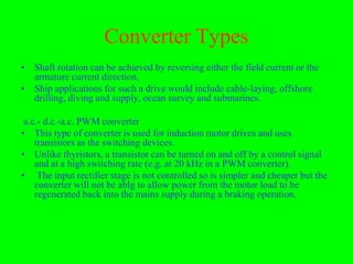 Converter Types
• Shaft rotation can be achieved by reversing either the field current or the
  armature current direction.
• Ship applications for such a drive would include cable-laying, offshore
  drilling, diving and supply, ocean survey and submarines.

 a.c.- d.c.-a.c. PWM converter
• This type of converter is used for induction motor drives and uses
    transistors as the switching devices.
• Unlike thyristors, a transistor can be turned on and off by a control signal
    and at a high switching rate (e.g. at 20 kHz in a PWM converter).
• The input rectifier stage is not controlled so is simpler and cheaper but the
    converter will not be ablg to allow power from the motor load to be
    regenerated back into the mains supply during a braking operation.
 