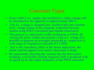 Converter Types
• From a 440 Y a.c. supply, the rectified d.c. (link) voltage will
  be smoothed by the capacitor to approximately 600 V.
• The d.c. voltage is chopped into variablewidth, but constant
  level, voltage pulses in the computer controlled inverter
  section using IGBTs (insulated gate bipolar transistors).
• This process is called pulse width modulation or PWM. By
  varying the pulse widths and polarity of the d.c. voltage it is
  possible to generate an averaged sinusoidal ac. output over a
  wide range of frequencies typically 0.5-120Hz.
• Due to the smoothing effect of the motor inductance, the
  motor currents appear to be nearly sinusoidal in shape.
• By sequentially directing the currents into the three stator
  windings, a reversible rotating magnetic field is produced with
  its speed set by the output frequency of the PWM converter.
 