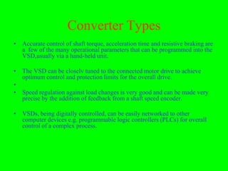Converter Types
• Accurate control of shaft torque, acceleration time and resistive braking are
  a few of the many operational parameters that can be programmed into the
  VSD,usually via a hand-held unit.

• The VSD can be closelv tuned to the connected motor drive to achieve
  optimum control and protection limits for the overall drive.
•
• Speed regulation against load changes is very good and can be made very
  precise by the addition of feedback from a shaft speed encoder.

• VSDs, being digitally controlled, can be easily networked to other
  computer devices e.g. programmable logic controllers (PLCs) for overall
  control of a complex process.
 