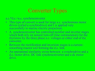 Converter Types
a.c.*d.c.+a.c. synchroconverter
• This type of convert is used for large a.c. synchronous motor
   drives (called a synchrodrive) and I is applied very
   successfully to marine electric propulsion.
• A synchroconverter has controlled rectifier and inverter stages
   which both rely on natural turn-off (line commutation) for the
   thyristors by the three phase a.c. voltages at either end of the
   converter.
• Between the rectification and inversion stages is a current-
   smoothing reactor coil forming the d.c. link.
• An operational similarity exists between a svnchrodrive and a
   d.c. motor drive. DC link synchroconverter and a dc motor
   drive.
 