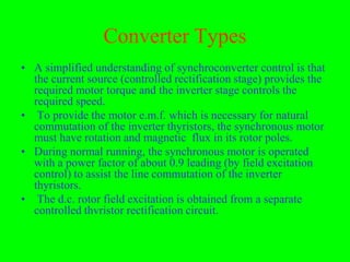 Converter Types
• A simplified understanding of synchroconverter control is that
  the current source (controlled rectification stage) provides the
  required motor torque and the inverter stage controls the
  required speed.
• To provide the motor e.m.f. which is necessary for natural
  commutation of the inverter thyristors, the synchronous motor
  must have rotation and magnetic flux in its rotor poles.
• During normal running, the synchronous motor is operated
  with a power factor of about 0.9 leading (by field excitation
  control) to assist the line commutation of the inverter
  thyristors.
• The d.c. rotor field excitation is obtained from a separate
  controlled thvristor rectification circuit.
 