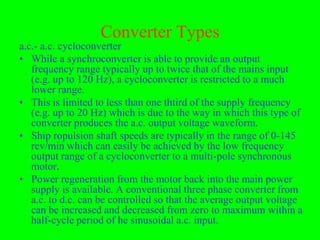 Converter Types
a.c.- a.c. cycloconverter
• While a synchroconverter is able to provide an output
   frequency range typically up to twice that of the mains input
   (e.g. up to 120 Hz), a cycloconverter is restricted to a much
   lower range.
• This is limited to less than one thtird of the supply frequency
   (e.g. up to 20 Hz) which is due to the way in which this type of
   converter produces the a.c. output voltage waveform.
• Ship ropulsion shaft speeds are typically in the range of 0-145
   rev/min which can easily be achieved by the low frequency
   output range of a cycloconverter to a multi-pole synchronous
   motor.
• Power regeneration from the motor back into the main power
   supply is available. A conventional three phase converter from
   a.c. to d.c. can be controlled so that the average output voltage
   can be increased and decreased from zero to maximum within a
   half-cycle period of he sinusoidal a.c. input.
 