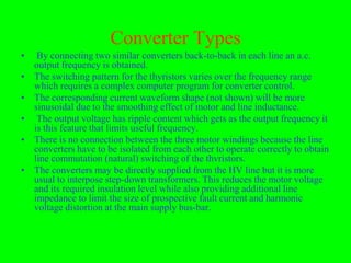 Converter Types
•    By connecting two similar converters back-to-back in each line an a.c.
    output frequency is obtained.
•   The switching pattern for the thyristors varies over the frequency range
    which requires a complex computer program for converter control.
•   The corresponding current waveform shape (not shown) will be more
    sinusoidal due to the smoothing effect of motor and line inductance.
•    The output voltage has ripple content which gets as the output frequency it
    is this feature that limits useful frequency.
•   There is no connection between the three motor windings because the line
    converters have to be isolated from each other to operate correctly to obtain
    line commutation (natural) switching of the thvristors.
•   The converters may be directly supplied from the HV line but it is more
    usual to interpose step-down transformers. This reduces the motor voltage
    and its required insulation level while also providing additional line
    impedance to limit the size of prospective fault current and harmonic
    voltage distortion at the main supply bus-bar.
 