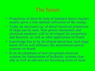 The future
• Propulsion of ships by help of standard diesel engines
  usually gives a non-optimal utilization of the energy.
• Today an increased use of diesel electrical propulsion
  of ships can be seen. New power electronics and
  electrical machines will be developed for propulsion
  and thrusters, as well as other application on board.
• Knowledge has to be developed about how such large
  motor drives will influence the autonomous power
  systems on-board.
• Even development of new integrated electrical
  systems for replacement of hydraulic systems (top-
  side as well as sub-sea) are becoming areas of need.
 