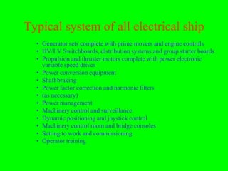 Typical system of all electrical ship
  • Generator sets complete with prime movers and engine controls
  • HV/LV Switchboards, distribution systems and group starter boards
  • Propulsion and thruster motors complete with power electronic
    variable speed drives
  • Power conversion equipment
  • Shaft braking
  • Power factor correction and harmonic filters
  • (as necessary)
  • Power management
  • Machinery control and surveillance
  • Dynamic positioning and joystick control
  • Machinery control room and bridge consoles
  • Setting to work and commissioning
  • Operator training
 