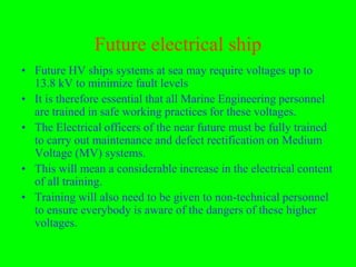 Future electrical ship
• Future HV ships systems at sea may require voltages up to
  13.8 kV to minimize fault levels
• It is therefore essential that all Marine Engineering personnel
  are trained in safe working practices for these voltages.
• The Electrical officers of the near future must be fully trained
  to carry out maintenance and defect rectification on Medium
  Voltage (MV) systems.
• This will mean a considerable increase in the electrical content
  of all training.
• Training will also need to be given to non-technical personnel
  to ensure everybody is aware of the dangers of these higher
  voltages.
 
