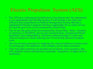 Electric Propulsion System (AES)
• The AES give widespread electrification of auxiliaries and the opportunity
  to use upgradeable and flexible layouts. It will include a low risk, cost
  effective and comprehensive Platform Management System that has a
  standardized Human-Computer Interface supportable for its entire service
  life and the goal to be an Environmentally Sound Ship.
• The fit into the goals of the Environmentally Sound Ship where : freedom
  of operation in MARPOL special and restricted areas; unrestricted littoral
  operations; port independence; minimum onboard storage of waste and
  reduced manpower whilst reducing cost of ownership and port reception
  costs.
• the also promise potential for replacing the current traditional systems used
  in steering gear, fin stabilizers with compact, power-dense actuators.
• They also offer potentials for possible use of electric valve actuators that
  will simplify system architectures systematic integration of upper deck to
  machinery.
 