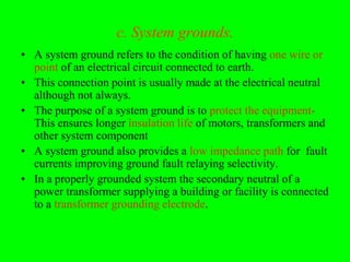 c. System grounds.
• A system ground refers to the condition of having one wire or
  point of an electrical circuit connected to earth.
• This connection point is usually made at the electrical neutral
  although not always.
• The purpose of a system ground is to protect the equipment-
  This ensures longer insulation life of motors, transformers and
  other system component
• A system ground also provides a low impedance path for fault
  currents improving ground fault relaying selectivity.
• In a properly grounded system the secondary neutral of a
  power transformer supplying a building or facility is connected
  to a transformer grounding electrode.
 