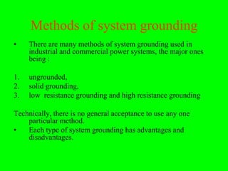 Methods of system grounding
•    There are many methods of system grounding used in
     industrial and commercial power systems, the major ones
     being :

1.   ungrounded,
2.   solid grounding,
3.   low resistance grounding and high resistance grounding

Technically, there is no general acceptance to use any one
    particular method.
•   Each type of system grounding has advantages and
    disadvantages.
 