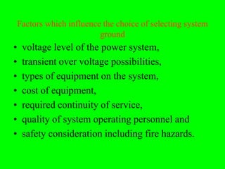 Factors which influence the choice of selecting system
                           ground
•    voltage level of the power system,
•    transient over voltage possibilities,
•    types of equipment on the system,
•    cost of equipment,
•    required continuity of service,
•    quality of system operating personnel and
•    safety consideration including fire hazards.
 