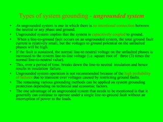 Types of system grounding - ungrounded system
•   An ungrounded system is one in which there is no intentional connection between
    the neutral or any phase and ground.
•   Ungrounded system implies that the system is capacitively coupled to ground.
•    When a line-to-ground fault occurs on an ungrounded system, the total ground fault
    current is relatively small, but the voltages to ground potential on the unfaulted
    phases will be high.
•   If the fault is sustained, the normal line-to neutral voltage on the unfaulted phases is
    increased to the system line-to-line voltage (i.e. square root of three (3) times the
    normal line-to-neutral value).
•   This, over a period of time, breaks down the line-to neutral insulation and hence
    results in insulation failure.
•   Ungrounded system operation is not recommended because of the high probability
    of failures due to transient over voltages caused by restricting ground faults.
•   The remaining various grounding methods can be applied on system grounding
    protection depending on technical and economic factors.
•   The one advantage of an ungrounded system that needs to be mentioned is that it
    generally can continue to operate under a single line-to-ground fault without an
    interruption of power to the loads.
 