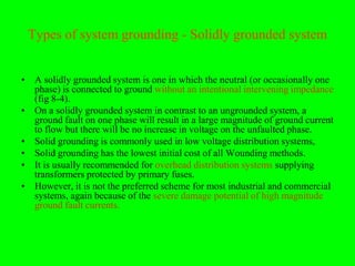 Types of system grounding - Solidly grounded system


• A solidly grounded system is one in which the neutral (or occasionally one
  phase) is connected to ground without an intentional intervening impedance
  (fig 8-4).
• On a solidly grounded system in contrast to an ungrounded system, a
  ground fault on one phase will result in a large magnitude of ground current
  to flow but there will be no increase in voltage on the unfaulted phase.
• Solid grounding is commonly used in low voltage distribution systems,
• Solid grounding has the lowest initial cost of all Wounding methods.
• It is usually recommended for overhead distribution systems supplying
  transformers protected by primary fuses.
• However, it is not the preferred scheme for most industrial and commercial
  systems, again because of the severe damage potential of high magnitude
  ground fault currents.
 