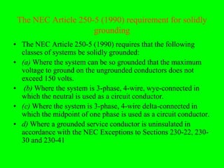 The NEC Article 250-5 (1990) requirement for solidly
                     grounding
• The NEC Article 250-5 (1990) requires that the following
  classes of systems be solidly grounded:
• (a) Where the system can be so grounded that the maximum
  voltage to ground on the ungrounded conductors does not
  exceed 150 volts.
• (b) Where the system is 3-phase, 4-wire, wye-connected in
  which the neutral is used as a circuit conductor.
• (c) Where the system is 3-phase, 4-wire delta-connected in
  which the midpoint of one phase is used as a circuit conductor.
• d) Where a grounded service conductor is uninsulated in
  accordance with the NEC Exceptions to Sections 230-22, 230-
  30 and 230-41
 