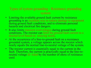 Types of system grounding - Resistance grounding
                       system
• Limiting the available ground fault current by resistance
  grounding is an excellent way to reduce damage to equipment
  during ground fault conditions, and to eliminate personal
  hazards and electrical fire dangers.
• It also limits transient overvoltages during ground fault
  conditions. The resistor can limit the ground fault current to a
  desired level based on relaying needs.
• At the occurrence of a line-to-ground fault on a resistance
  grounded system, a voltage appears across the resistor which
  nearly equals the normal line-to-neutral voltage of the system.
• The resistor current is essentially equal to the current in the
  fault. Therefore, the current is practically equal to the line-to-
  neutral voltage di- tided by the number of ohms of resistance
  used.
 