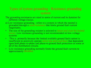 Types of system grounding - Resistance grounding
                        system
The grounding resistances are rated in terms of current and its duration for
    different voltage classes.
a) Low resistance grounding - refers to a system in which the neutral is
    grounded through a small resistance that limits ground fault current
    magnitudes.
• The size of the grounding resistor is selected to detect and clear the faulted
    circuit. Low resistance grounding is not recommended on low-voltage
    systems.
• This is primarily because the limited available ground fault current is
    insufficient to positively operate series trip units and fuses that dependent
    upon both phase-to-phase and phase-to ground fault protection on some or
    all of the distribution circuits.
• Low resistance grounding normally limits the ground fault currents to
    approximately 00-600A.
 