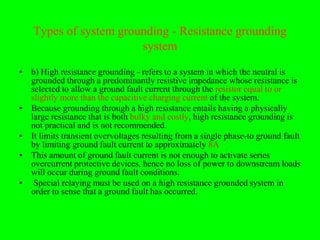 Types of system grounding - Resistance grounding
                       system
• b) High resistance grounding - refers to a system in which the neutral is
  grounded through a predominantly resistive impedance whose resistance is
  selected to allow a ground fault current through the resistor equal to or
  slightly more than the capacitive charging current of the system.
• Because grounding through a high resistance entails having a physically
  large resistance that is both bulky and costly, high resistance grounding is
  not practical and is not recommended.
• It limits transient overvoltages resulting from a single phase-to ground fault
  by limiting ground fault current to approximately 8A
• This amount of ground fault current is not enough to activate series
  overcurrent protective devices, hence no loss of power to downstream loads
  will occur during ground fault conditions.
• Special relaying must be used on a high resistance grounded system in
  order to sense that a ground fault has occurred.
 