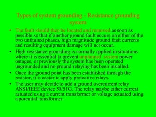Types of system grounding - Resistance grounding
                       system
• The fault should then be located and removed as soon as
  possible so that if another ground fault occurs on either of the
  two unfaulted phases, high magnitude ground fault currents
  and resulting equipment damage will not occur.
• High resistance grounding is normally applied in situations
  where it is essential to prevent unplanned system power
  outages, or previously the system has been operated
  ungrounded and no ground relaying has been installed.
• Once the ground point has been established through the
  resistor, it is easier to apply protective relays.
• The user may decide to add a ground overcurrent relay
  ANSI/IEEE device 50/51G. The relay maybe either current
  actuated using a current transformer or voltage actuated using
  a potential transformer.
 