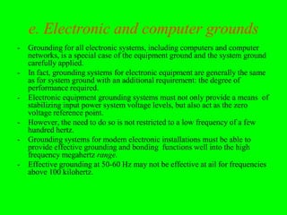 e. Electronic and computer grounds
-   Grounding for all electronic systems, including computers and computer
    networks, is a special case of the equipment ground and the system ground
    carefully applied.
-   In fact, grounding systems for electronic equipment are generally the same
    as for system ground with an additional requirement: the degree of
    performance required.
-   Electronic equipment grounding systems must not only provide a means of
    stabilizing input power system voltage levels, but also act as the zero
    voltage reference point.
-   However, the need to do so is not restricted to a low frequency of a few
    hundred hertz.
-   Grounding systems for modem electronic installations must be able to
    provide effective grounding and bonding functions well into the high
    frequency megahertz range.
-   Effective grounding at 50-60 Hz may not be effective at ail for frequencies
    above 100 kilohertz.
 