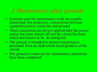 f. Maintenance safety grounds.
• Grounds used for maintenance work are usually
  intentional, but temporary, connections between
  equipment power conductor and ground
• These connection are always applied after the power
  source has been turned off and the circuit has been
  tested and known to be de-energized.
• The ground is intended to protect maintenance
  personnel from an inadvertent reenergization of the
  circuit.
• The ground is removed tier maintenance operations
  have been completed
 