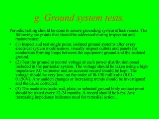g. Ground system tests.
Periodic testing should be done to assure grounding system effectiveness. The
   following are points that should be addressed during inspection and
   maintenance:
• (1) Inspect and test single point, isolated ground systems after every
   electrical system modification. visually inspect outlets and panels for
   conductors forming loops between the equipment ground and the isolated
   ground.
• (2) Test the ground to neutral voltage at each power distribution panel
   included in the particular system. The voltage should be taken using a high
   impedance AC voltmeter and an accurate record should be kept. The
   voltage should be very low; on the order of l0-150 millivolts (0.01-
   0.150V). Any sudden changes or increasing trends should be investigated
   and the cause corrected.
• (3) The made electrode, rod, plate, or selected ground body contact point
   should be tested every 12-24 months. A record should be kept. Any
   increasing impedance indicates need for remedial action..
 