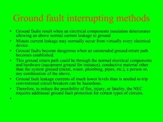 Ground fault interrupting methods
• Ground faults result when an electrical components insulation deteriorates
  allowing an above normal current leakage to ground
• Minute current leakage may normally occur from virtually every electrical
  device.
• Ground faults become dangerous when an unintended ground return path
  becomes established.
• This ground return path could be through the normal electrical components
  and hardware (equipment ground for instance), conductive material other
  than the system ground (metal, water, plumbing, pipes, etc.), a person or,
  any combination of the above.
• Ground fault leakage currents of much lower levels than is needed to trip
  conventional circuit breakers can be hazardous.
• Therefore, to reduce the possibility of fire, injury, or fatality, the NEC
  requires additional ground fault protection for certain types of circuits.
•
 