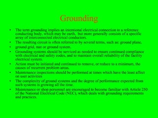 Grounding
•   The term grounding implies an intentional electrical connection to a reference
    conducting body, which may be earth, but more generally consists of a specific
    array of interconnected electrical conductors.
•   The resulting circuit is often referred to by several terms, such as: ground plane,
•   ground grid, mat or ground system.
•   Grounding systems should be serviced as needed to ensure continued compliance
    with electrical and safety codes, and to maintain overall reliability of the facility
    electrical system.
•   Action must be initiated and continued to remove, or reduce to a minimum, the
    causes of recurrent problem areas.
•   Maintenance inspections should be performed at times which have the least affect
    on user activities
•   The complexity of ground systems and the degree of performance expected from
    such systems is growing all the time.
•   Maintenance or shop personnel are encouraged to become familiar with Article 250
    of the National Electrical Code (NEC), which deals with grounding requirements
    and practices.
 