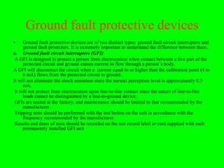 Ground fault protective devices
•    Ground fault protective devices are of two distinct types: ground fault circuit interrupters and
     ground fault protectors. It is extremely important to understand the difference between them.
a. Ground fault circuit interrupters (GFI)
 A GFI is designed to protect a person from electrocution when contact between a live part of the
     protected circuit and ground causes current to flow through a person’s body.
A GFI will disconnect the circuit when a current equal to or higher than the calibration point (4 to
     6 mA) flows from the protected circuit to ground .
It will not eliminate the shock sensation since the normal perception level is approximately 0.5
     mA.
 It will not protect from electrocution upon line-to-line contact since the nature of line-to-line
     loads cannot be distinguished by a line-to-ground device.
 GFIs are sealed at the factory, and maintenance should be limited to that recommended by the
     manufacturer.
 Tripping tests should be performed with the test button on the unit in accordance with the
     frequency recommended by the manufacturer.
 Results and dates of tests should be recorded on the test record label or card supplied with each
     permanently installed GFI unit
 